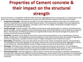 Cement concrete is a composite material made of cement, aggregates (such as sand, gravel, or crushed stone), and
water. Here are some of the key properties of cement concrete and their impact on the structural strength:
• Compressive Strength: Compressive strength is the most important property of concrete as it measures the
maximum load that the concrete can bear without failure. The compressive strength of concrete depends on
the proportion of cement, aggregates, and water used in the mix. Higher compressive strength results in
stronger and more durable structures.
• Tensile Strength: Tensile strength is the ability of concrete to resist pulling apart or cracking. Concrete has low
tensile strength, and this property can be improved by using reinforcing materials such as steel bars (rebars) or
fibers. The presence of reinforcing materials can significantly increase the tensile strength of concrete and
improve its overall structural strength.
• Durability: Durability is the ability of concrete to resist environmental factors such as weathering, chemical
attack, and abrasion. The durability of concrete depends on the type of cement used, the quality of aggregates,
and the curing process. Durable concrete results in longer-lasting and more resilient structures.
• Workability: Workability is the ease with which concrete can be mixed, transported, placed, and compacted.
The workability of concrete depends on the water-cement ratio, the size and shape of the aggregates, and the
use of admixtures. Good workability results in better quality concrete with fewer defects and voids.
• Shrinkage: Shrinkage is the reduction in volume of concrete due to the loss of moisture. The shrinkage of
concrete can cause cracking and reduce the overall strength and durability of the structure. The use of additives
and proper curing can help to reduce shrinkage and improve the overall strength of the structure.
• Thermal Expansion: Thermal expansion is the increase in volume of concrete due to changes in temperature.
Concrete has a relatively low coefficient of thermal expansion, which means that it is less prone to cracking due
to temperature changes. However, large temperature variations can still cause significant stresses in concrete
structures.
 