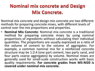 Nominal mix concrete and design mix concrete are two different
methods for preparing concrete mixes, with different levels of
control over the mix proportions and properties.
• Nominal Mix Concrete: Nominal mix concrete is a traditional
method for preparing concrete mixes by using nominal
proportions of ingredients without calculating their individual
quantities. The proportions are usually expressed as a ratio of
the volume of cement to the volume of aggregates. For
example, a common nominal mix for a reinforced concrete
structure may be 1:2:4 (one part cement, two parts sand, and
four parts coarse aggregates) by volume. Nominal mixes are
generally used for small-scale construction works with basic
quality requirements. For concrete grades from M5-M20 is
covered under nominal mix concrete.
 