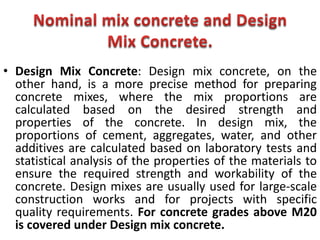 • Design Mix Concrete: Design mix concrete, on the
other hand, is a more precise method for preparing
concrete mixes, where the mix proportions are
calculated based on the desired strength and
properties of the concrete. In design mix, the
proportions of cement, aggregates, water, and other
additives are calculated based on laboratory tests and
statistical analysis of the properties of the materials to
ensure the required strength and workability of the
concrete. Design mixes are usually used for large-scale
construction works and for projects with specific
quality requirements. For concrete grades above M20
is covered under Design mix concrete.
 