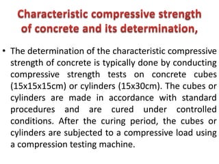 • The determination of the characteristic compressive
strength of concrete is typically done by conducting
compressive strength tests on concrete cubes
(15x15x15cm) or cylinders (15x30cm). The cubes or
cylinders are made in accordance with standard
procedures and are cured under controlled
conditions. After the curing period, the cubes or
cylinders are subjected to a compressive load using
a compression testing machine.
 