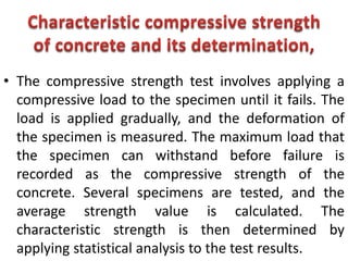 • The compressive strength test involves applying a
compressive load to the specimen until it fails. The
load is applied gradually, and the deformation of
the specimen is measured. The maximum load that
the specimen can withstand before failure is
recorded as the compressive strength of the
concrete. Several specimens are tested, and the
average strength value is calculated. The
characteristic strength is then determined by
applying statistical analysis to the test results.
 