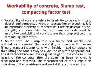 • Workability of concrete refers to its ability to be easily mixed,
placed, and compacted without segregation or bleeding. It is
an important property of concrete as it affects its ease of use,
strength, and durability. Two common methods used to
assess the workability of concrete are the slump test and the
compacting factor test.
1. Slump Test: The slump test is a simple and widely used
method for measuring the workability of concrete. It involves
filling a standard slump cone with freshly mixed concrete and
then lifting the cone slowly to allow the concrete to spread out.
The difference between the original height of the cone and the
height of the concrete after the cone has been removed is
measured and recorded. The measurement of the slump is an
indication of the consistency and workability of the concrete.
 
