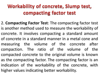 2. Compacting Factor Test: The compacting factor test
is another method used to measure the workability of
concrete. It involves compacting a standard amount
of concrete in a standard manner in a metal cone and
measuring the volume of the concrete after
compaction. The ratio of the volume of the
compacted concrete to the original volume is known
as the compacting factor. The compacting factor is an
indication of the workability of the concrete, with
higher values indicating better workability.
 