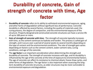 • Durability of concrete refers to its ability to withstand environmental exposure, aging,
and other forms of degradation without significant loss of performance. Concrete
durability is affected by several factors, including the quality of materials used, the
curing process, the degree of compaction, and the environmental exposure of the
structure. Properly designed and constructed concrete structures can have a service life
of up to 100 years or more.
• Gain of strength of concrete with time: The strength of concrete typically increases
with time, as the cement continues to hydrate and harden. This process is called gain of
strength, and it occurs over a period of several weeks to several months depending on
the type of cement and the environmental conditions. The rate of strength gain varies
depending on factors such as the cement content, water-cement ratio, curing
conditions, and age of the concrete.
• The age factor is an important consideration when determining the strength and
durability of concrete. The strength of concrete increases with age, and its durability is
influenced by the age of the concrete at the time of exposure to environmental factors.
The age of concrete can affect its resistance to chemical attack, freeze-thaw cycles, and
other forms of degradation. The age factor is also important when assessing the long-
term durability of concrete structures, as older structures may be more vulnerable to
environmental exposure and degradation.
 