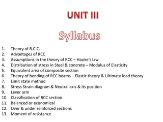 1. Theory of R.C.C.
2. Advantages of RCC
3. Assumptions in the theory of RCC – Hooke‘s law
4. Distribution of stress in Steel & concrete – Modulus of Elasticity
5. Equivalent area of composite section
6. Theory of bending of RCC beams – Elastic theory & Ultimate load theory
7. Limit state method
8. Stress Strain diagram & Neutral axis & its position
9. Lever arm
10. Classification of RCC section
11. Balanced or economical
12. Over & under reinforced sections
13. Moment of resistance
 