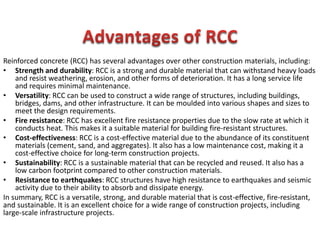Reinforced concrete (RCC) has several advantages over other construction materials, including:
• Strength and durability: RCC is a strong and durable material that can withstand heavy loads
and resist weathering, erosion, and other forms of deterioration. It has a long service life
and requires minimal maintenance.
• Versatility: RCC can be used to construct a wide range of structures, including buildings,
bridges, dams, and other infrastructure. It can be moulded into various shapes and sizes to
meet the design requirements.
• Fire resistance: RCC has excellent fire resistance properties due to the slow rate at which it
conducts heat. This makes it a suitable material for building fire-resistant structures.
• Cost-effectiveness: RCC is a cost-effective material due to the abundance of its constituent
materials (cement, sand, and aggregates). It also has a low maintenance cost, making it a
cost-effective choice for long-term construction projects.
• Sustainability: RCC is a sustainable material that can be recycled and reused. It also has a
low carbon footprint compared to other construction materials.
• Resistance to earthquakes: RCC structures have high resistance to earthquakes and seismic
activity due to their ability to absorb and dissipate energy.
In summary, RCC is a versatile, strong, and durable material that is cost-effective, fire-resistant,
and sustainable. It is an excellent choice for a wide range of construction projects, including
large-scale infrastructure projects.
 