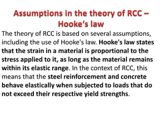 The theory of RCC is based on several assumptions,
including the use of Hooke's law. Hooke's law states
that the strain in a material is proportional to the
stress applied to it, as long as the material remains
within its elastic range. In the context of RCC, this
means that the steel reinforcement and concrete
behave elastically when subjected to loads that do
not exceed their respective yield strengths.
 