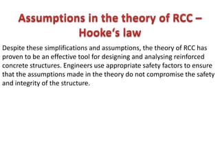 Despite these simplifications and assumptions, the theory of RCC has
proven to be an effective tool for designing and analysing reinforced
concrete structures. Engineers use appropriate safety factors to ensure
that the assumptions made in the theory do not compromise the safety
and integrity of the structure.
 