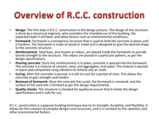 • Design: The first step in R.C.C. construction is the design process. The design of the structure
is done by a structural engineer, who considers the intended use of the building, the
expected loads it will bear, and other factors such as environmental conditions.
• Formwork: Formwork is a temporary structure that is used to hold the concrete in place until
it hardens. The formwork is made of wood or metal and is designed to give the desired shape
to the concrete structure.
• Reinforcement: Steel bars, also known as rebars, are placed inside the formwork to provide
tensile strength to the structure. The rebars are placed in a particular pattern, as per the
design specifications.
• Pouring concrete: Once the reinforcement is in place, concrete is poured into the formwork.
The concrete is a mixture of cement, sand, and aggregates, and water. The mixture is poured
in layers and compacted using vibrators to remove any air voids.
• Curing: After the concrete is poured, it is left to cure for a period of time. This allows the
concrete to gain strength and harden.
• Removal of formwork: Once the concrete has cured, the formwork is removed, and the
surface of the concrete is finished as per the design requirements.
• Quality checks: The structure is checked for quality to ensure that it meets the design
specifications and is safe for use.
R.C.C. construction is a popular building technique due to its strength, durability, and flexibility. It
allows for the creation of complex designs and structures, and it is resistant to fire, weather, and
other environmental factors.
 