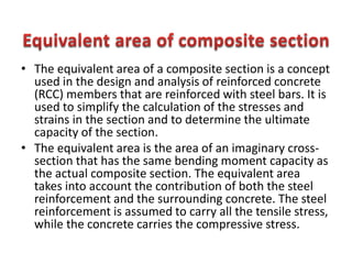 • The equivalent area of a composite section is a concept
used in the design and analysis of reinforced concrete
(RCC) members that are reinforced with steel bars. It is
used to simplify the calculation of the stresses and
strains in the section and to determine the ultimate
capacity of the section.
• The equivalent area is the area of an imaginary cross-
section that has the same bending moment capacity as
the actual composite section. The equivalent area
takes into account the contribution of both the steel
reinforcement and the surrounding concrete. The steel
reinforcement is assumed to carry all the tensile stress,
while the concrete carries the compressive stress.
 