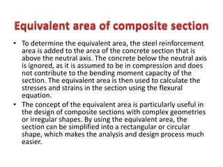 • To determine the equivalent area, the steel reinforcement
area is added to the area of the concrete section that is
above the neutral axis. The concrete below the neutral axis
is ignored, as it is assumed to be in compression and does
not contribute to the bending moment capacity of the
section. The equivalent area is then used to calculate the
stresses and strains in the section using the flexural
equation.
• The concept of the equivalent area is particularly useful in
the design of composite sections with complex geometries
or irregular shapes. By using the equivalent area, the
section can be simplified into a rectangular or circular
shape, which makes the analysis and design process much
easier.
 