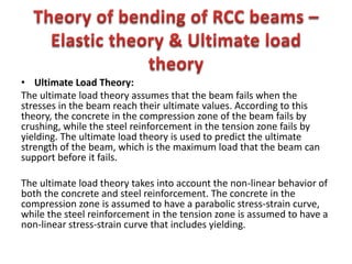 • Ultimate Load Theory:
The ultimate load theory assumes that the beam fails when the
stresses in the beam reach their ultimate values. According to this
theory, the concrete in the compression zone of the beam fails by
crushing, while the steel reinforcement in the tension zone fails by
yielding. The ultimate load theory is used to predict the ultimate
strength of the beam, which is the maximum load that the beam can
support before it fails.
The ultimate load theory takes into account the non-linear behavior of
both the concrete and steel reinforcement. The concrete in the
compression zone is assumed to have a parabolic stress-strain curve,
while the steel reinforcement in the tension zone is assumed to have a
non-linear stress-strain curve that includes yielding.
 