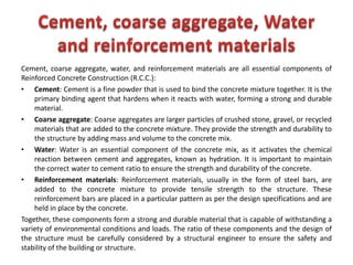 Cement, coarse aggregate, water, and reinforcement materials are all essential components of
Reinforced Concrete Construction (R.C.C.):
• Cement: Cement is a fine powder that is used to bind the concrete mixture together. It is the
primary binding agent that hardens when it reacts with water, forming a strong and durable
material.
• Coarse aggregate: Coarse aggregates are larger particles of crushed stone, gravel, or recycled
materials that are added to the concrete mixture. They provide the strength and durability to
the structure by adding mass and volume to the concrete mix.
• Water: Water is an essential component of the concrete mix, as it activates the chemical
reaction between cement and aggregates, known as hydration. It is important to maintain
the correct water to cement ratio to ensure the strength and durability of the concrete.
• Reinforcement materials: Reinforcement materials, usually in the form of steel bars, are
added to the concrete mixture to provide tensile strength to the structure. These
reinforcement bars are placed in a particular pattern as per the design specifications and are
held in place by the concrete.
Together, these components form a strong and durable material that is capable of withstanding a
variety of environmental conditions and loads. The ratio of these components and the design of
the structure must be carefully considered by a structural engineer to ensure the safety and
stability of the building or structure.
 
