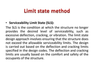 • Serviceability Limit State (SLS):
The SLS is the condition at which the structure no longer
provides the desired level of serviceability, such as
excessive deflection, cracking, or vibration. The limit state
design approach involves ensuring that the structure does
not exceed the allowable serviceability limits. The design
is carried out based on the deflection and cracking limits
specified in the design codes. The deflection and cracking
limits are usually based on the comfort and safety of the
occupants of the structure.
 