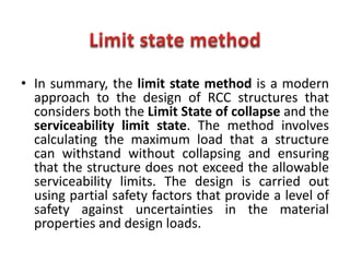 • In summary, the limit state method is a modern
approach to the design of RCC structures that
considers both the Limit State of collapse and the
serviceability limit state. The method involves
calculating the maximum load that a structure
can withstand without collapsing and ensuring
that the structure does not exceed the allowable
serviceability limits. The design is carried out
using partial safety factors that provide a level of
safety against uncertainties in the material
properties and design loads.
 