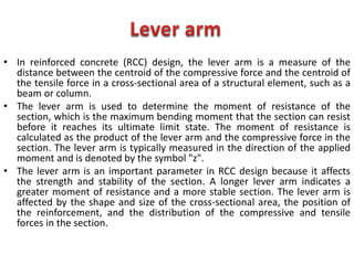 • In reinforced concrete (RCC) design, the lever arm is a measure of the
distance between the centroid of the compressive force and the centroid of
the tensile force in a cross-sectional area of a structural element, such as a
beam or column.
• The lever arm is used to determine the moment of resistance of the
section, which is the maximum bending moment that the section can resist
before it reaches its ultimate limit state. The moment of resistance is
calculated as the product of the lever arm and the compressive force in the
section. The lever arm is typically measured in the direction of the applied
moment and is denoted by the symbol "z".
• The lever arm is an important parameter in RCC design because it affects
the strength and stability of the section. A longer lever arm indicates a
greater moment of resistance and a more stable section. The lever arm is
affected by the shape and size of the cross-sectional area, the position of
the reinforcement, and the distribution of the compressive and tensile
forces in the section.
 