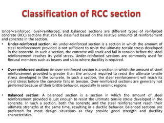 Under-reinforced, over-reinforced, and balanced sections are different types of reinforced
concrete (RCC) sections that can be classified based on the relative amounts of reinforcement
and concrete in the section.
• Under-reinforced section: An under-reinforced section is a section in which the amount of
steel reinforcement provided is not sufficient to resist the ultimate tensile stress developed
in the concrete. In such a section, the concrete will crack and fail in tension before the steel
reinforcement reaches its yield stress. Under-reinforced sections are commonly used for
flexural members such as beams and slabs where ductility is required.
• Over-reinforced section: An over-reinforced section is a section in which the amount of steel
reinforcement provided is greater than the amount required to resist the ultimate tensile
stress developed in the concrete. In such a section, the steel reinforcement will reach its
yield stress before the concrete fails in tension. Over-reinforced sections are generally not
preferred because of their brittle behavior, especially in seismic regions.
• Balanced section: A balanced section is a section in which the amount of steel
reinforcement provided is just enough to resist the ultimate tensile stress developed in the
concrete. In such a section, both the concrete and the steel reinforcement reach their
ultimate strengths at the same time, resulting in a ductile behavior. Balanced sections are
preferred for most design situations as they provide good strength and ductility
characteristics.
 
