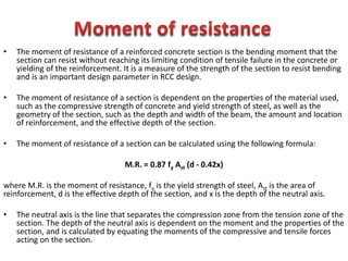 • The moment of resistance of a reinforced concrete section is the bending moment that the
section can resist without reaching its limiting condition of tensile failure in the concrete or
yielding of the reinforcement. It is a measure of the strength of the section to resist bending
and is an important design parameter in RCC design.
• The moment of resistance of a section is dependent on the properties of the material used,
such as the compressive strength of concrete and yield strength of steel, as well as the
geometry of the section, such as the depth and width of the beam, the amount and location
of reinforcement, and the effective depth of the section.
• The moment of resistance of a section can be calculated using the following formula:
M.R. = 0.87 fy Ast (d - 0.42x)
where M.R. is the moment of resistance, fy is the yield strength of steel, Ast is the area of
reinforcement, d is the effective depth of the section, and x is the depth of the neutral axis.
• The neutral axis is the line that separates the compression zone from the tension zone of the
section. The depth of the neutral axis is dependent on the moment and the properties of the
section, and is calculated by equating the moments of the compressive and tensile forces
acting on the section.
 