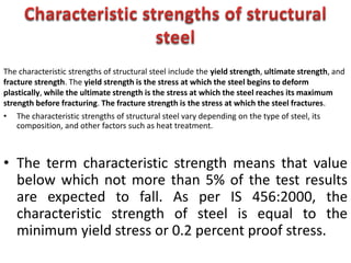 • The characteristic strengths of structural steel vary depending on the type of steel, its
composition, and other factors such as heat treatment.
• The term characteristic strength means that value
below which not more than 5% of the test results
are expected to fall. As per IS 456:2000, the
characteristic strength of steel is equal to the
minimum yield stress or 0.2 percent proof stress.
The characteristic strengths of structural steel include the yield strength, ultimate strength, and
fracture strength. The yield strength is the stress at which the steel begins to deform
plastically, while the ultimate strength is the stress at which the steel reaches its maximum
strength before fracturing. The fracture strength is the stress at which the steel fractures.
 