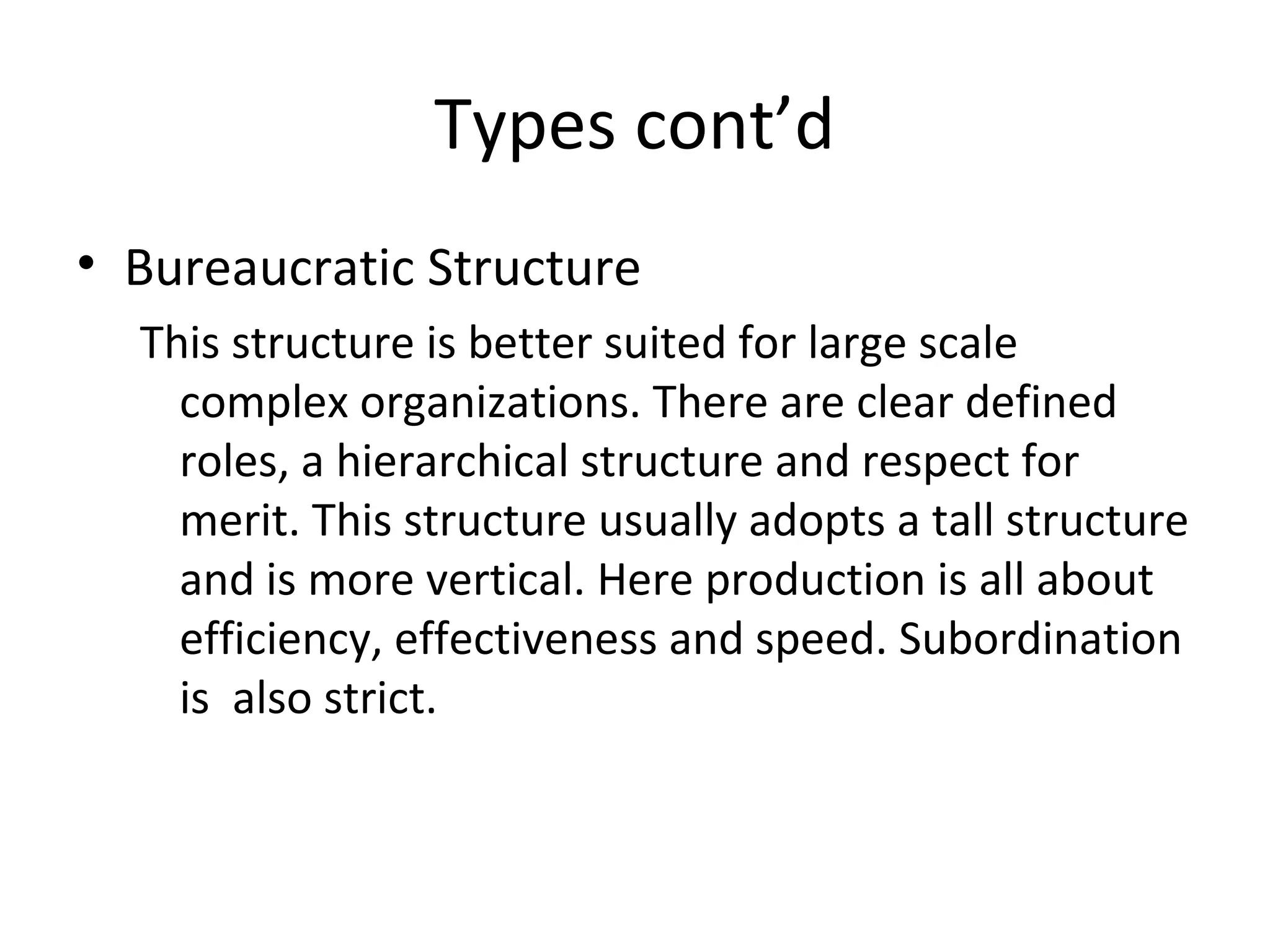 Types cont’d
• Bureaucratic Structure
  This structure is better suited for large scale
    complex organizations. There are clear defined
    roles, a hierarchical structure and respect for
    merit. This structure usually adopts a tall structure
    and is more vertical. Here production is all about
    efficiency, effectiveness and speed. Subordination
    is also strict.
 