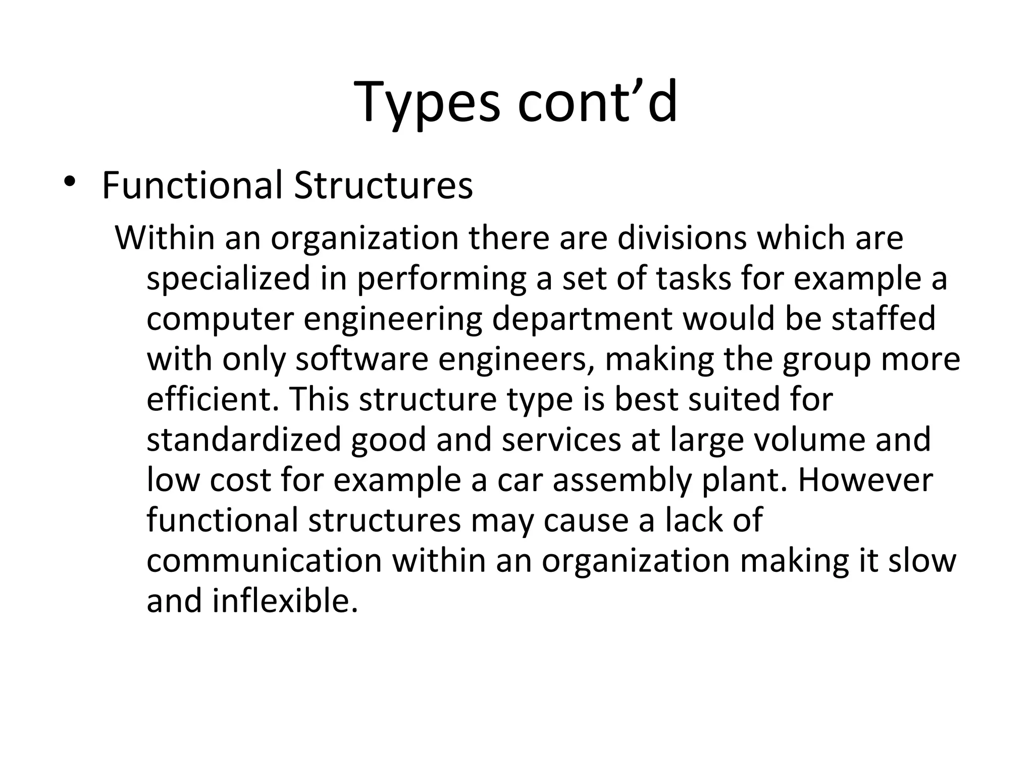 Types cont’d
• Functional Structures
  Within an organization there are divisions which are
   specialized in performing a set of tasks for example a
   computer engineering department would be staffed
   with only software engineers, making the group more
   efficient. This structure type is best suited for
   standardized good and services at large volume and
   low cost for example a car assembly plant. However
   functional structures may cause a lack of
   communication within an organization making it slow
   and inflexible.
 