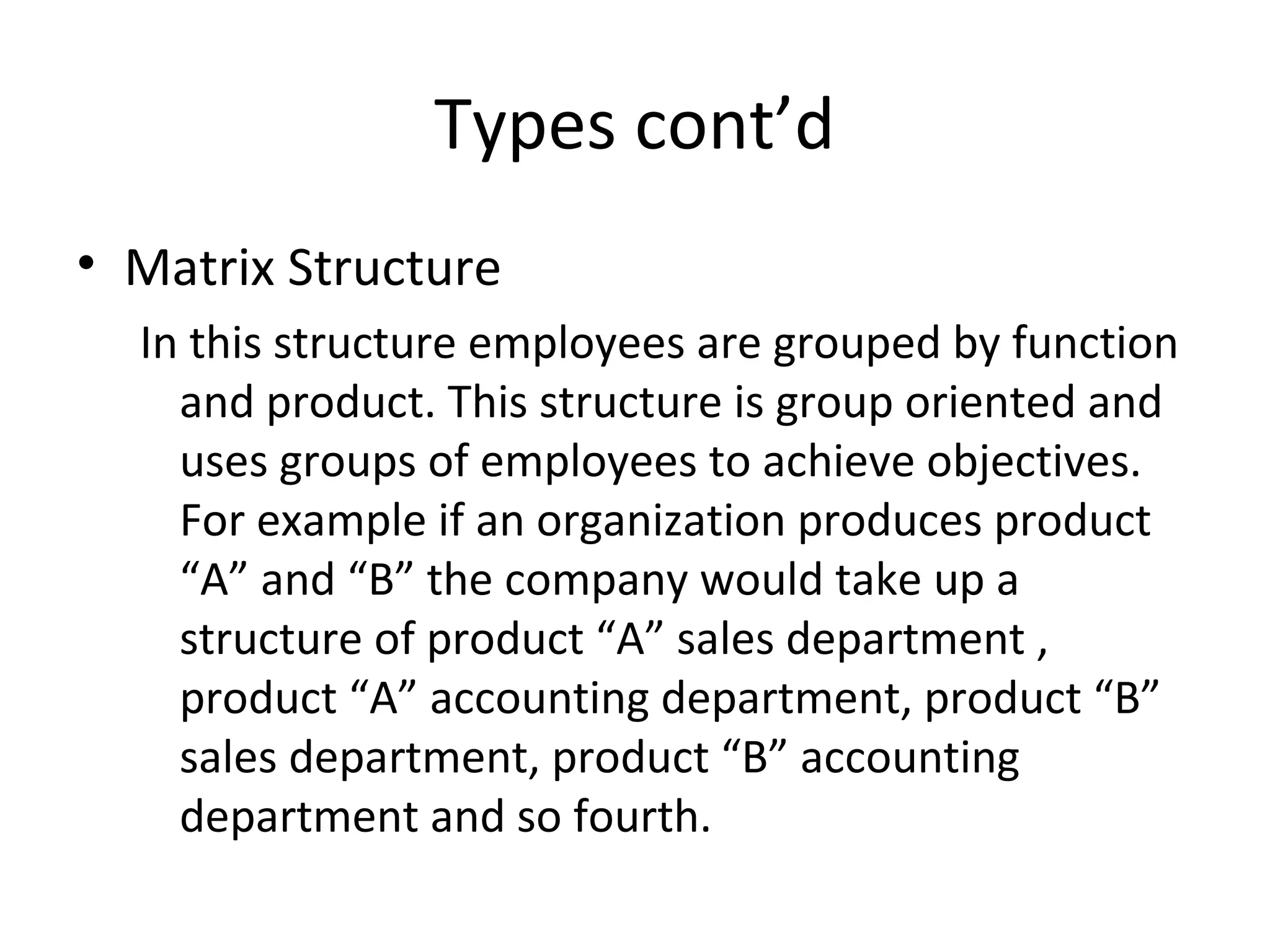 Types cont’d
• Matrix Structure
  In this structure employees are grouped by function
    and product. This structure is group oriented and
    uses groups of employees to achieve objectives.
    For example if an organization produces product
    “A” and “B” the company would take up a
    structure of product “A” sales department ,
    product “A” accounting department, product “B”
    sales department, product “B” accounting
    department and so fourth.
 