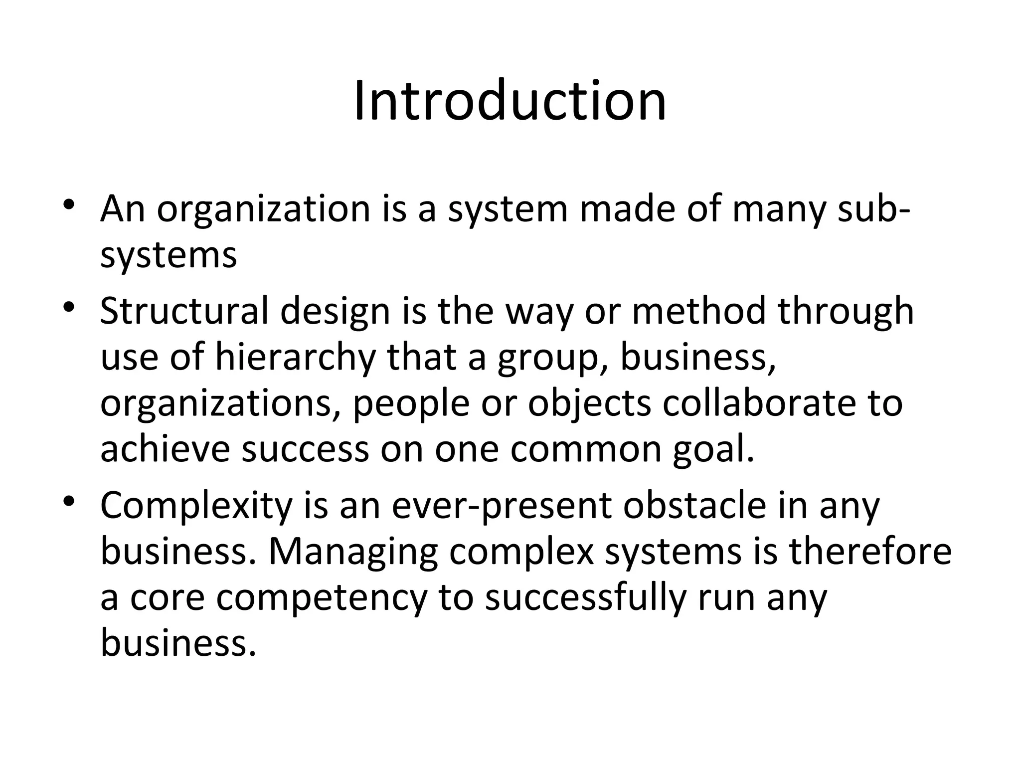 Introduction
• An organization is a system made of many sub-
  systems
• Structural design is the way or method through
  use of hierarchy that a group, business,
  organizations, people or objects collaborate to
  achieve success on one common goal.
• Complexity is an ever-present obstacle in any
  business. Managing complex systems is therefore
  a core competency to successfully run any
  business.
 