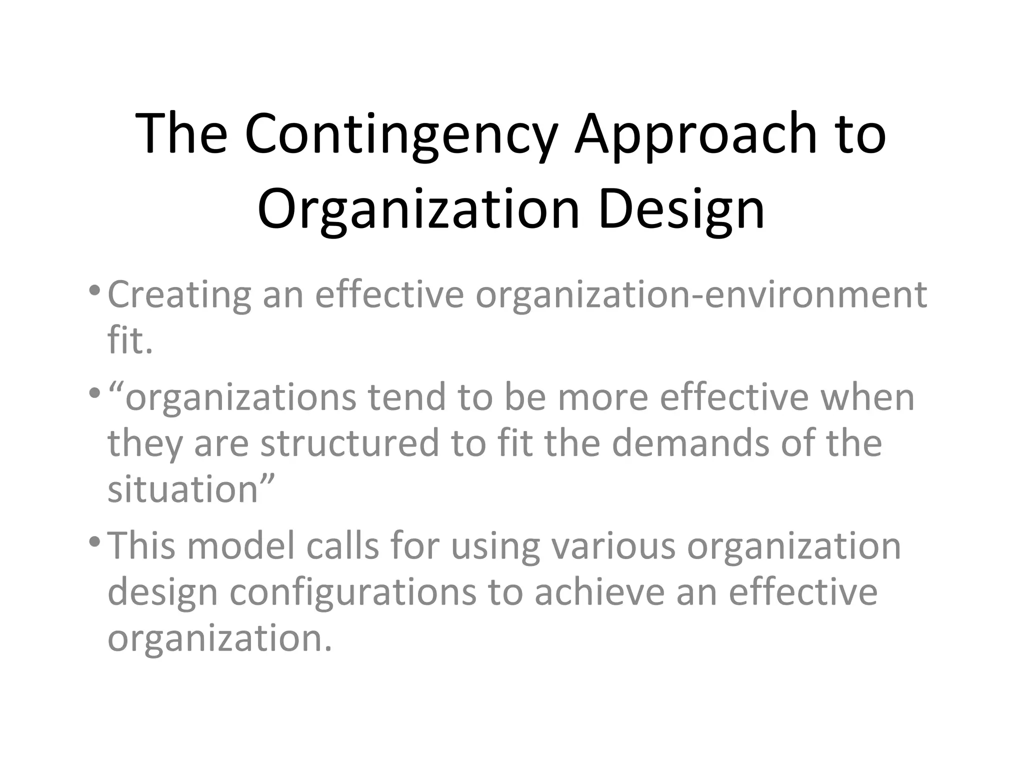The Contingency Approach to
      Organization Design
• Creating an effective organization-environment
  fit.
• “organizations tend to be more effective when
  they are structured to fit the demands of the
  situation”
• This model calls for using various organization
  design configurations to achieve an effective
  organization.
 