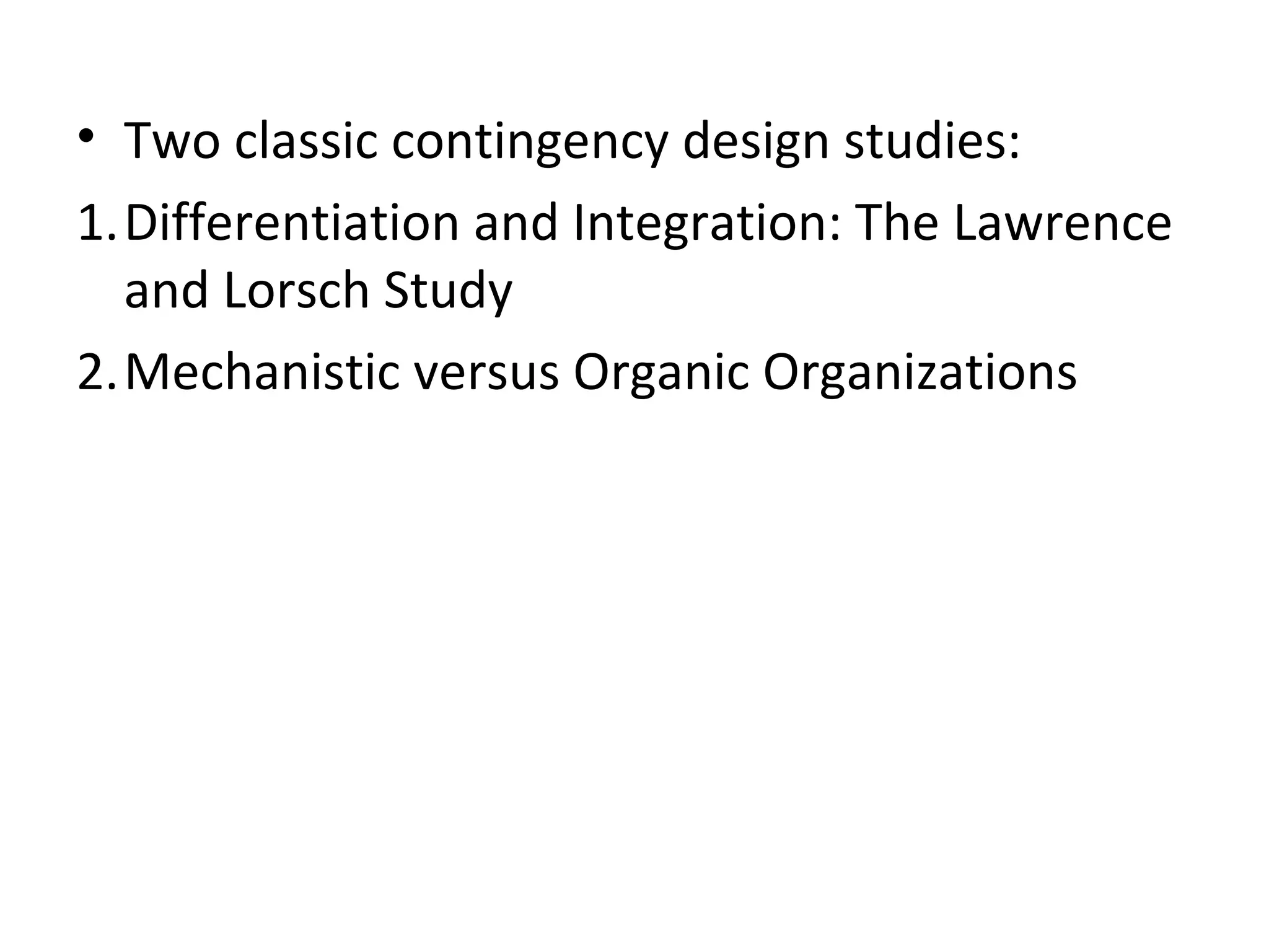 • Two classic contingency design studies:
1.Differentiation and Integration: The Lawrence
  and Lorsch Study
2.Mechanistic versus Organic Organizations
 