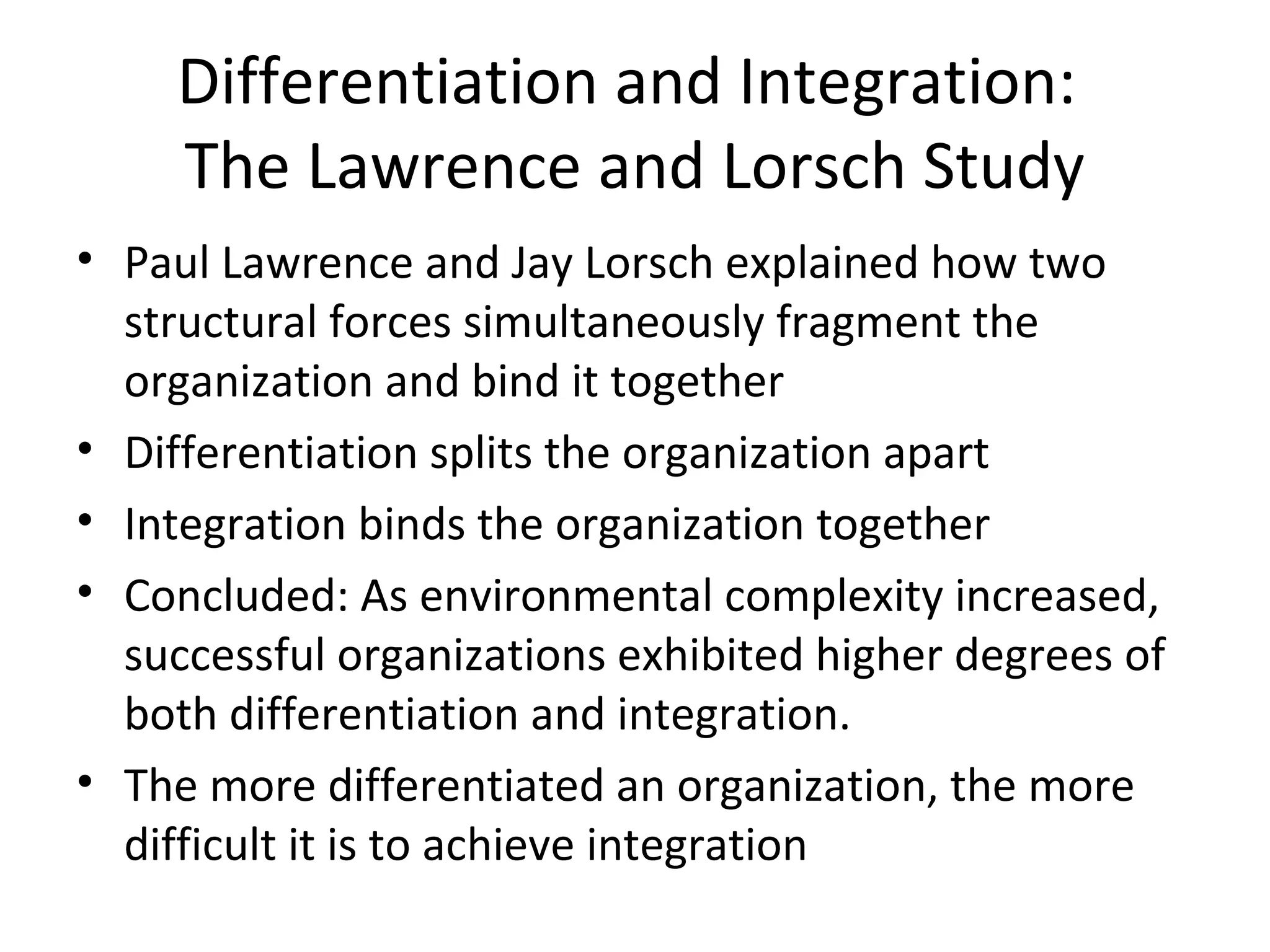 Differentiation and Integration:
    The Lawrence and Lorsch Study
• Paul Lawrence and Jay Lorsch explained how two
  structural forces simultaneously fragment the
  organization and bind it together
• Differentiation splits the organization apart
• Integration binds the organization together
• Concluded: As environmental complexity increased,
  successful organizations exhibited higher degrees of
  both differentiation and integration.
• The more differentiated an organization, the more
  difficult it is to achieve integration
 
