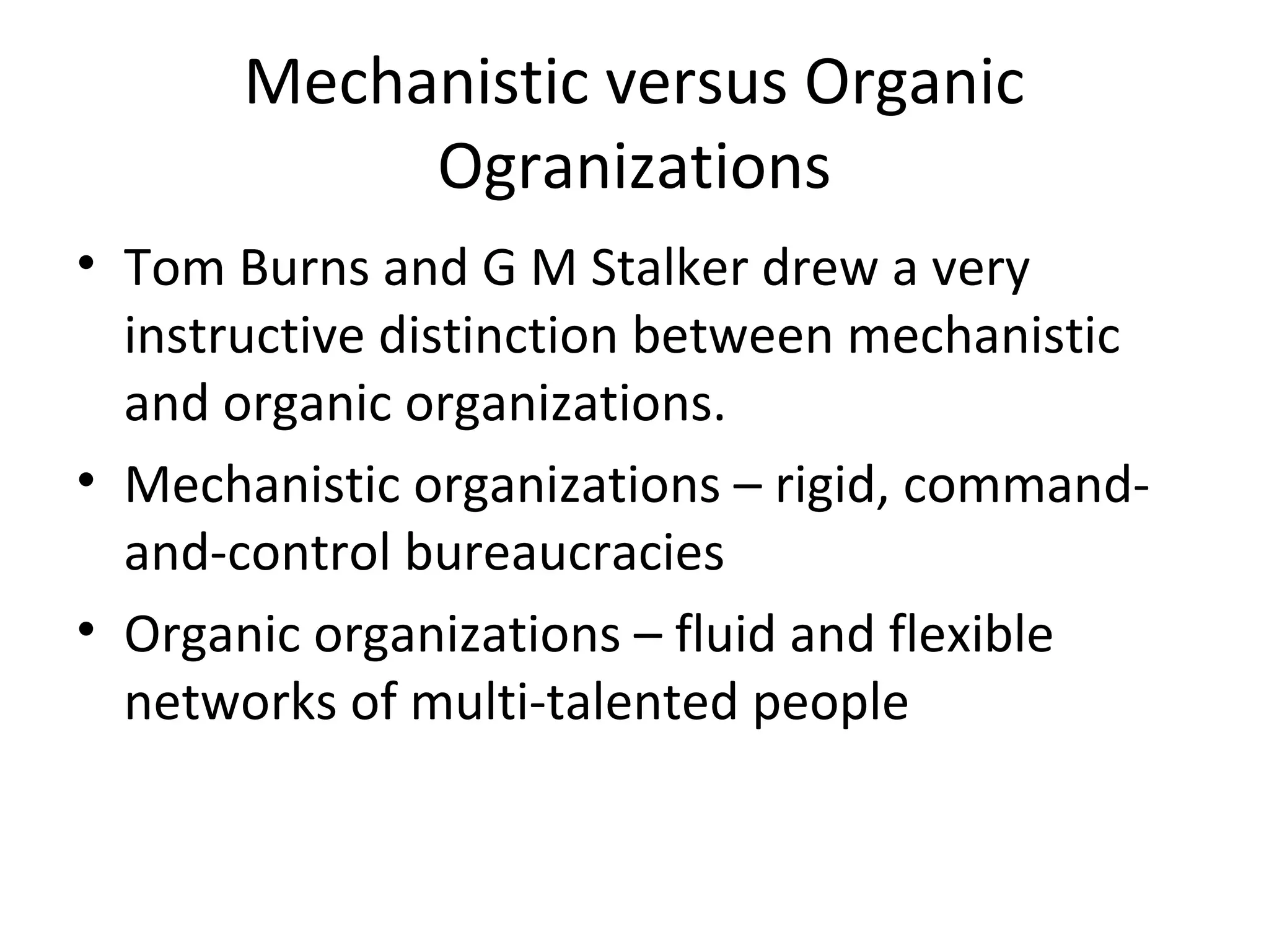 Mechanistic versus Organic
            Ogranizations
• Tom Burns and G M Stalker drew a very
  instructive distinction between mechanistic
  and organic organizations.
• Mechanistic organizations – rigid, command-
  and-control bureaucracies
• Organic organizations – fluid and flexible
  networks of multi-talented people
 