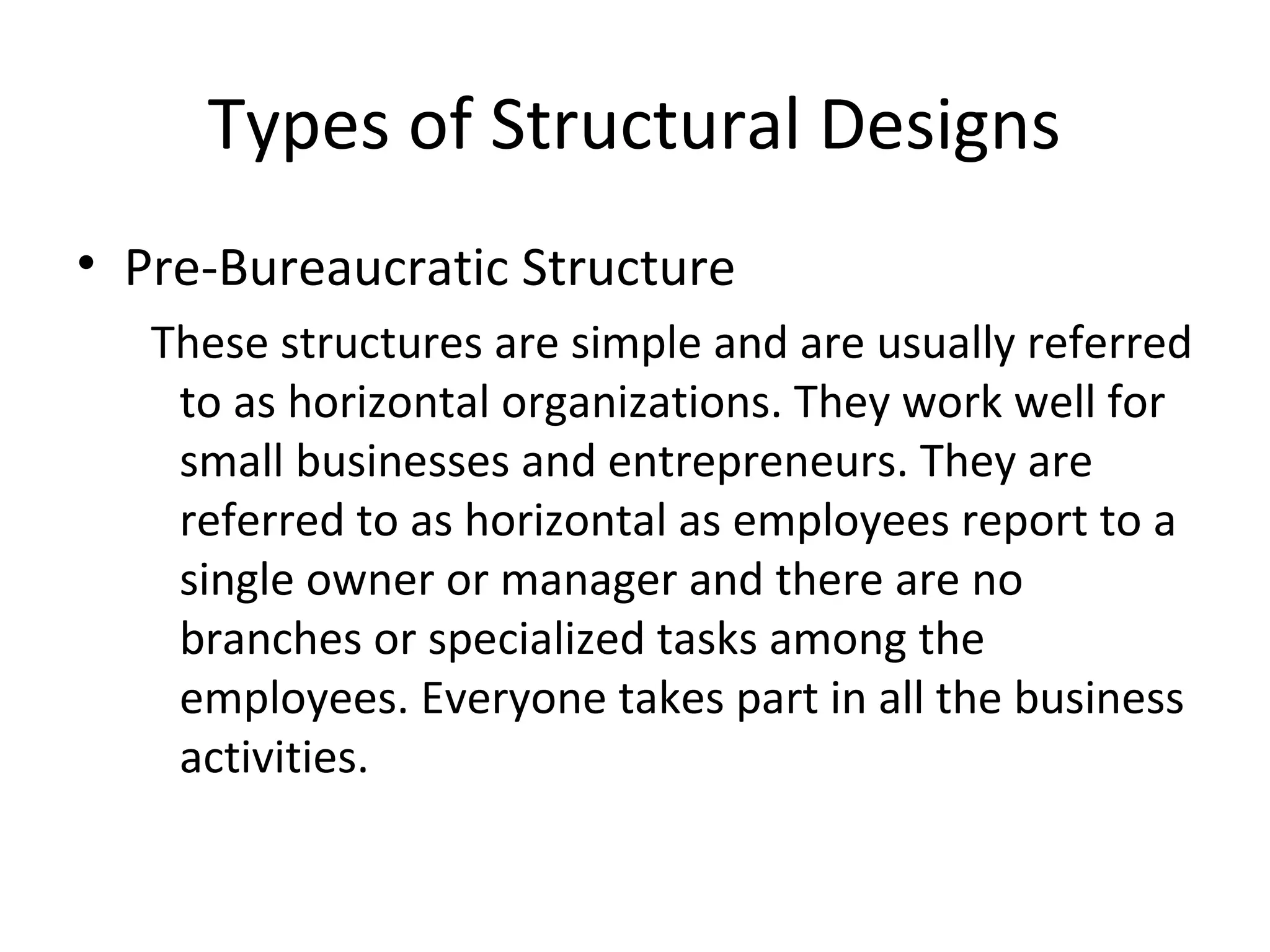 Types of Structural Designs
• Pre-Bureaucratic Structure
   These structures are simple and are usually referred
    to as horizontal organizations. They work well for
    small businesses and entrepreneurs. They are
    referred to as horizontal as employees report to a
    single owner or manager and there are no
    branches or specialized tasks among the
    employees. Everyone takes part in all the business
    activities.
 