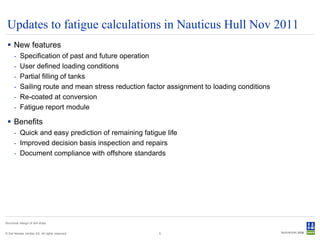 Updates to fatigue calculations in Nauticus Hull Nov 2011
  New features
      -    Specification of past and future operation
      -    User defined loading conditions
      -    Partial filling of tanks
      -    Sailing route and mean stress reduction factor assignment to loading conditions
      -    Re-coated at conversion
      -    Fatigue report module

  Benefits
      - Quick and easy prediction of remaining fatigue life
      - Improved decision basis inspection and repairs
      - Document compliance with offshore standards




Structural design of drill ships


© Det Norske Veritas AS. All rights reserved.         5
 