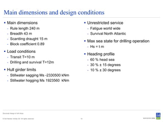 Main dimensions and design conditions
  Main dimensions                                    Unrestricted service
      -    Rule length 240 m                          - Fatigue world wide
      -    Breadth 43 m                               - Survival North Atlantic
      -    Scantling draught 15 m
                                                      Max sea state for drilling operation
      -    Block coefficient 0.89
                                                      - Hs = t m
  Load conditions
                                                      Heading profile
      - Transit T=10 m
                                                      - 60 % head sea
      - Drilling and survival T=12m
                                                      - 30 % ± 15 degrees
  Hull girder limits                                 - 10 % ± 30 degrees
      - Stillwater sagging Ms -2330500 kNm
      - Stillwater hogging Ms 1923560 kNm




Structural design of drill ships


© Det Norske Veritas AS. All rights reserved.   14
 