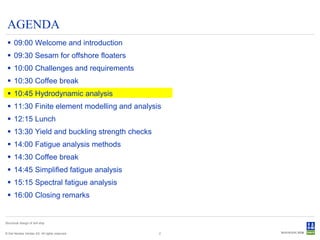 AGENDA
  09:00 Welcome and introduction
  09:30 Sesam for offshore floaters
  10:00 Challenges and requirements
  10:30 Coffee break
  10:45 Hydrodynamic analysis
  11:30 Finite element modelling and analysis
  12:15 Lunch
  13:30 Yield and buckling strength checks
  14:00 Fatigue analysis methods
  14:30 Coffee break
  14:45 Simplified fatigue analysis
  15:15 Spectral fatigue analysis
  16:00 Closing remarks


Structural design of drill ship


© Det Norske Veritas AS. All rights reserved.   2
 