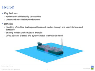 HydroD
  Key features
      - Hydrostatics and stability calculations
      - Linear and non linear hydrodynamics

  Benefits
      - Handling of multiple loading conditions and models through one user interface and
        database
      - Sharing models with structural analysis
      - Direct transfer of static and dynamic loads to structural model




Structural design of drill ship


© Det Norske Veritas AS. All rights reserved.      7
 