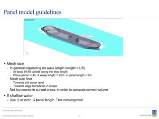Panel model guidelines




  Mesh size
      - In general depending on wave length (length < L/5)
           - At least 30-40 panels along the ship length
           - Wave period = 4s  wave length = 25m  panel length = 5m
      - Mesh size finer
           - Towards still water level
           - Towards large transitions in shape
      - Not too coarse in curved areas, in order to compute correct volume
  If shallow water
      - Use ½ or even ¼ panel length. Test convergence!


Structural design of drill ship


© Det Norske Veritas AS. All rights reserved.              11
 