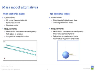 Mass model alternatives
    With sectional loads:                                 No sectional loads:
   Alternatives                                           Alternatives
       - FE model (beam/shell/solid)                        - Direct input of global mass data
       - Point mass model                                   - Direct input of mass matrix
       - Structure model

   Requirements                                           Requirements
       - Vertical and transverse centre of gravity          -   Vertical and transverse centre of gravity
       - Roll radius of gyration                            -   Transverse centre of gravity
       - Longitudinal mass distribution                     -   Roll radius of gyration and inertia
                                                            -   Pitch radius of gyration and inertia




Structural design of drill ship


© Det Norske Veritas AS. All rights reserved.        16
 