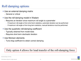Roll damping options
     Use an external damping matrix
         - General or critical

     Use the roll damping model in Wadam
         - Requires an iteration since maximum roll angle is a parameter
              - If maximum roll angle is from short term statistics, automatic iteration can be performed
              - If maximum roll angle is from long term statistics, manual iterations must be performed

     Use the quadratic roll-damping coefficient
         - Typically obtained from model tests
         - Requires short term stochastic iteration

     Use Morison elements
         - Tune drag coefficient to obtain correct damping




               Only option 4 allows for load transfer of the roll-damping force

Structural design of drill ship


© Det Norske Veritas AS. All rights reserved.                  24
 