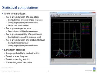 Statistical computations
  Short term statistics
      - For a given duration of a sea state
           - Compute most probable largest response
           - Compute probability of exceedance
           - No. of zero up-crossings
      - For a given response level
           - Compute probability of exceedance
      - For a given probability of exceedance
           - Compute corresponding response level
      - For a given duration and probability level
           - Compute response level
           - Compute probability of exceedance

  Long term statistics
      -    Assign probability to each direction
      -    Select scatter diagram
      -    Select spreading function
      -    Create long-term response

Structural design of drill ship


© Det Norske Veritas AS. All rights reserved.         29
 