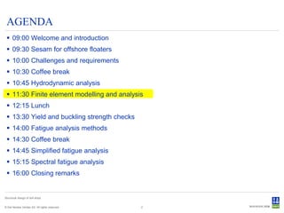 AGENDA
  09:00 Welcome and introduction
  09:30 Sesam for offshore floaters
  10:00 Challenges and requirements
  10:30 Coffee break
  10:45 Hydrodynamic analysis
  11:30 Finite element modelling and analysis
  12:15 Lunch
  13:30 Yield and buckling strength checks
  14:00 Fatigue analysis methods
  14:30 Coffee break
  14:45 Simplified fatigue analysis
  15:15 Spectral fatigue analysis
  16:00 Closing remarks


Structural design of drill ships


© Det Norske Veritas AS. All rights reserved.   2
 