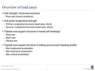 Overview of load cases
  Hull strength, transverse structure
      - Ship rules (transit conditions)

  Hull girder longitudinal strength
      - Drilling: Longitudinal structure (head seas, direct)
      - Survival: Longitudinal structure (head seas, direct)

  Topside and support structure in transit (all headings)
      - Head sea
      - Beam sea
      - Oblique sea

  Topside and support structure in drilling and survival (heading profile)
      - Max longitudinal acceleration
      - Max transverse acceleration
      - Max vertical acceleration




Structural design of drill ships


© Det Norske Veritas AS. All rights reserved.        8
 