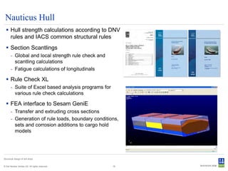 Nauticus Hull
   Hull strength calculations according to DNV
    rules and IACS common structural rules
   Section Scantlings
       - Global and local strength rule check and
         scantling calculations
       - Fatigue calculations of longitudinals

   Rule Check XL
       - Suite of Excel based analysis programs for
         various rule check calculations

   FEA interface to Sesam GeniE
       - Transfer and extruding cross sections
       - Generation of rule loads, boundary conditions,
         sets and corrosion additions to cargo hold
         models




Structural design of drill ships


© Det Norske Veritas AS. All rights reserved.         18
 