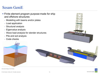 Sesam GeniE
  Finite element program purpose-made for ship
   and offshore structures
      -    Modelling with beams and/or plates
      -    Load application
      -    Structural analysis
      -    Eigenvalue analysis
      -    Wave load analysis for slender structures
      -    Pile and soil analysis
      -    Code checks




Structural design of drill ships


© Det Norske Veritas AS. All rights reserved.          19
 