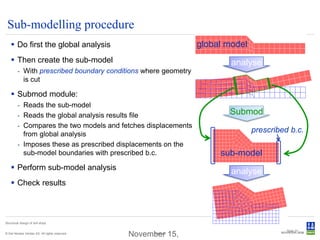 Sub-modelling procedure
     Do first the global analysis                              global model
     Then create the sub-model                                         analyse
         - With prescribed boundary conditions where geometry
           is cut

     Submod module:
         - Reads the sub-model
         - Reads the global analysis results file                      Submod
         - Compares the two models and fetches displacements
           from global analysis
                                                                               prescribed b.c.
         - Imposes these as prescribed displacements on the
           sub-model boundaries with prescribed b.c.                 sub-model
     Perform sub-model analysis
                                                                        analyse
     Check results



Structural design of drill ships

                                                                                         Slide 27
© Det Norske Veritas AS. All rights reserved.
                                                November 15,
                                                      Submod
 