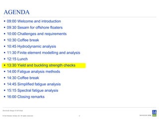 AGENDA
  09:00 Welcome and introduction
  09:30 Sesam for offshore floaters
  10:00 Challenges and requirements
  10:30 Coffee break
  10:45 Hydrodynamic analysis
  11:30 Finite element modelling and analysis
  12:15 Lunch
  13:30 Yield and buckling strength checks
  14:00 Fatigue analysis methods
  14:30 Coffee break
  14:45 Simplified fatigue analysis
  15:15 Spectral fatigue analysis
  16:00 Closing remarks


Structural design of drill ships


© Det Norske Veritas AS. All rights reserved.   2
 