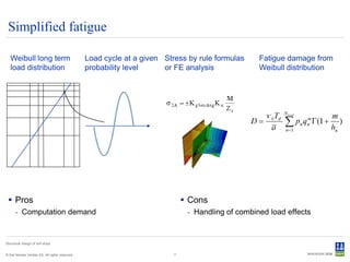 Simplified fatigue

   Weibull long term                            Load cycle at a given Stress by rule formulas     Fatigue damage from
   load distribution                            probability level     or FE analysis              Weibull distribution




  Pros                                                                       Cons
      - Computation demand                                                    - Handling of combined load effects


Structural design of drill ships


© Det Norske Veritas AS. All rights reserved.                            7
 