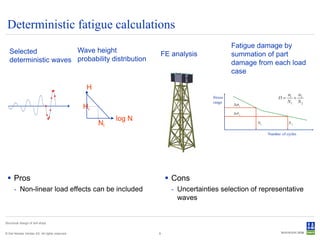 Deterministic fatigue calculations
                                                                                          Fatigue damage by
   Selected            Wave height
                                                                  FE analysis             summation of part
   deterministic waves probability distribution                                           damage from each load
                                                                                          case

                                                 H

                                                Hi
                                                          log N
                                                     Ni




  Pros                                                                Cons
      - Non-linear load effects can be included                        - Uncertainties selection of representative
                                                                         waves


Structural design of drill ships


© Det Norske Veritas AS. All rights reserved.                     8
 