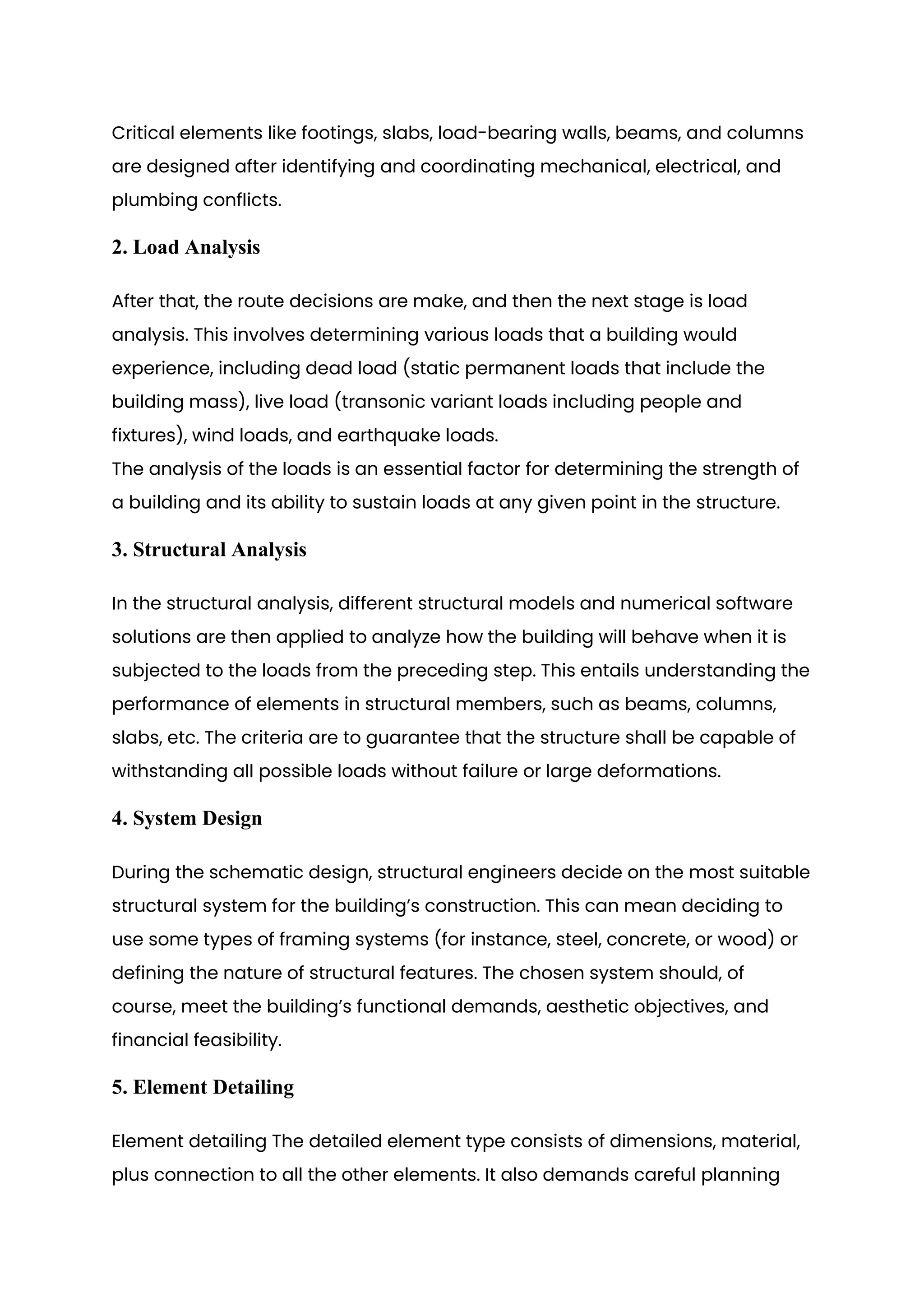 Critical elements like footings, slabs, load-bearing walls, beams, and columns
are designed after identifying and coordinating mechanical, electrical, and
plumbing conflicts.
2. Load Analysis
After that, the route decisions are make, and then the next stage is load
analysis. This involves determining various loads that a building would
experience, including dead load (static permanent loads that include the
building mass), live load (transonic variant loads including people and
fixtures), wind loads, and earthquake loads.
The analysis of the loads is an essential factor for determining the strength of
a building and its ability to sustain loads at any given point in the structure.
3. Structural Analysis
In the structural analysis, different structural models and numerical software
solutions are then applied to analyze how the building will behave when it is
subjected to the loads from the preceding step. This entails understanding the
performance of elements in structural members, such as beams, columns,
slabs, etc. The criteria are to guarantee that the structure shall be capable of
withstanding all possible loads without failure or large deformations.
4. System Design
During the schematic design, structural engineers decide on the most suitable
structural system for the building’s construction. This can mean deciding to
use some types of framing systems (for instance, steel, concrete, or wood) or
defining the nature of structural features. The chosen system should, of
course, meet the building’s functional demands, aesthetic objectives, and
financial feasibility.
5. Element Detailing
Element detailing The detailed element type consists of dimensions, material,
plus connection to all the other elements. It also demands careful planning
 