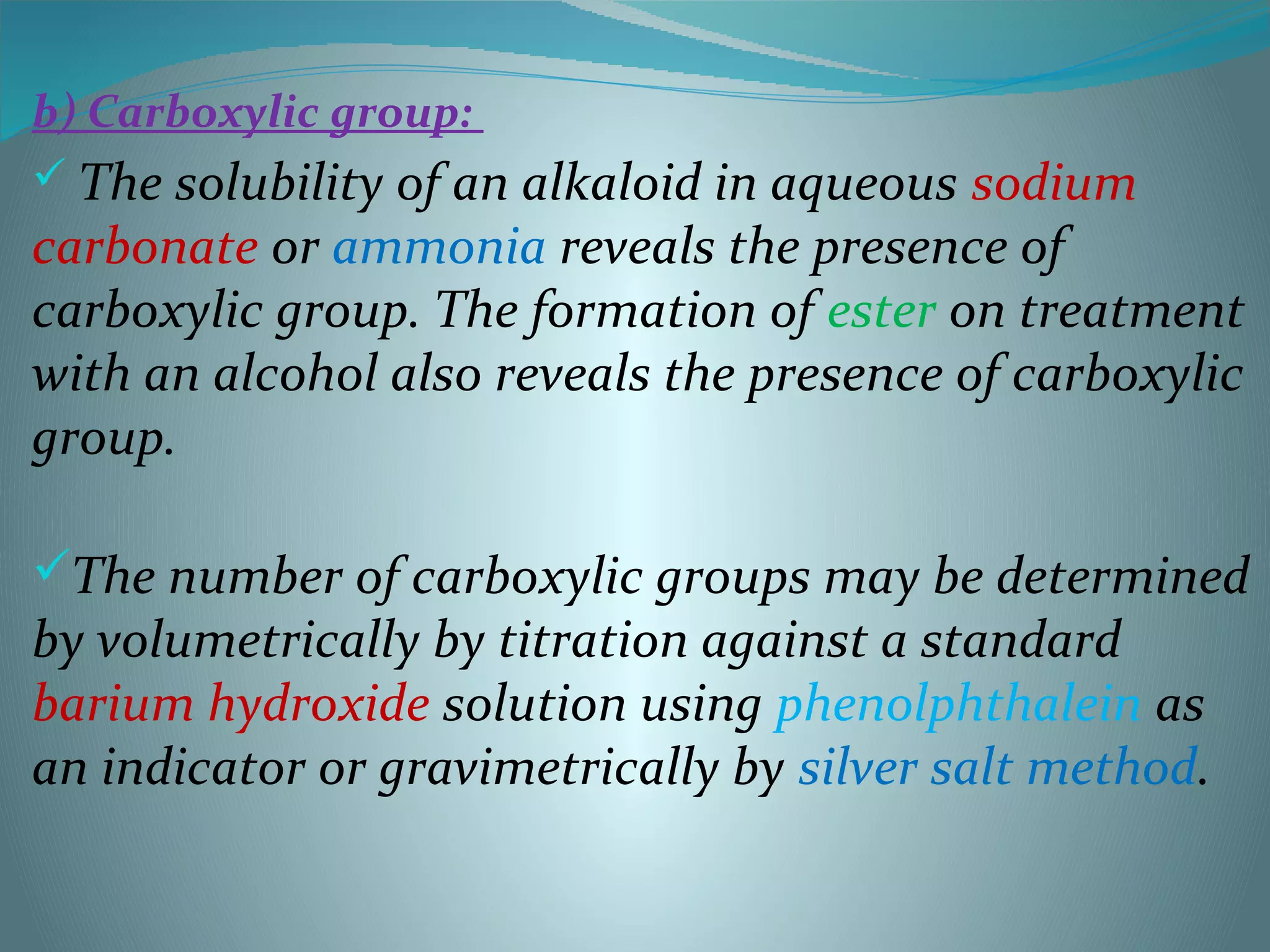 b) Carboxylic group:
 The solubility of an alkaloid in aqueous sodium
carbonate or ammonia reveals the presence of
carboxylic group. The formation of ester on treatment
with an alcohol also reveals the presence of carboxylic
group.
The number of carboxylic groups may be determined
by volumetrically by titration against a standard
barium hydroxide solution using phenolphthalein as
an indicator or gravimetrically by silver salt method.
 